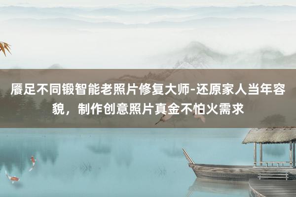 餍足不同锻智能老照片修复大师-还原家人当年容貌,制作创意照片真金不怕火需求