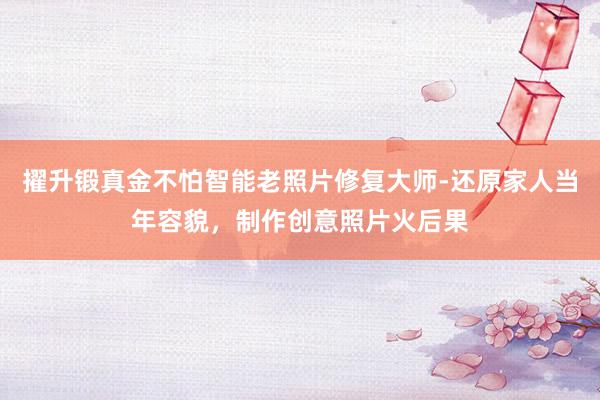 擢升锻真金不怕智能老照片修复大师-还原家人当年容貌,制作创意照片火后果